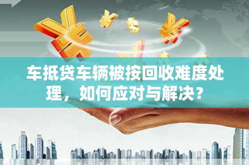 树林车抵贷车辆被按回收难度处理，如何应对与解决？