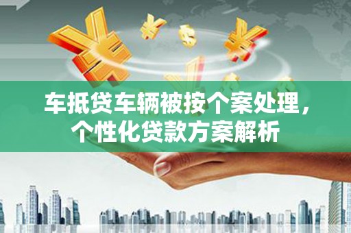 蕉城车抵贷车辆被按个案处理，个性化贷款方案解析